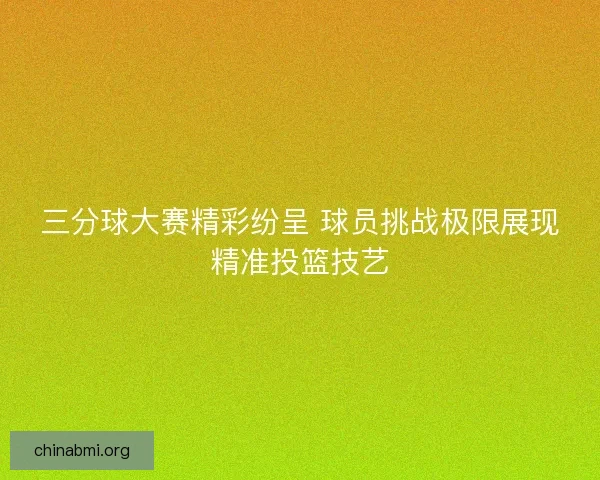 三分球大赛精彩纷呈 球员挑战极限展现精准投篮技艺