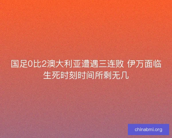 国足0比2澳大利亚遭遇三连败 伊万面临生死时刻时间所剩无几