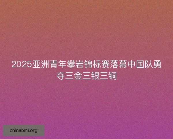 2025亚洲青年攀岩锦标赛落幕中国队勇夺三金三银三铜