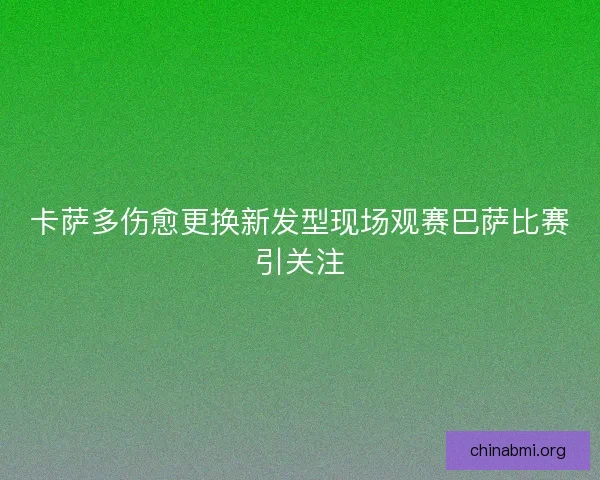 卡萨多伤愈更换新发型现场观赛巴萨比赛引关注