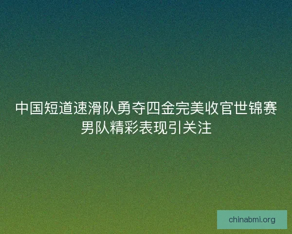 中国短道速滑队勇夺四金完美收官世锦赛男队精彩表现引关注