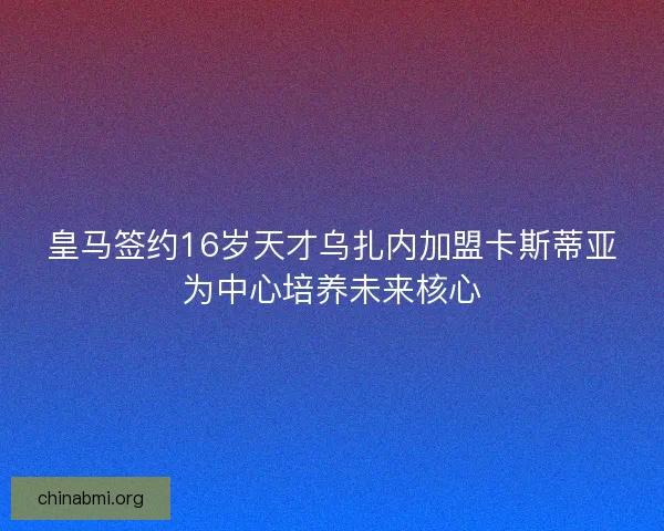 皇马签约16岁天才乌扎内加盟卡斯蒂亚为中心培养未来核心
