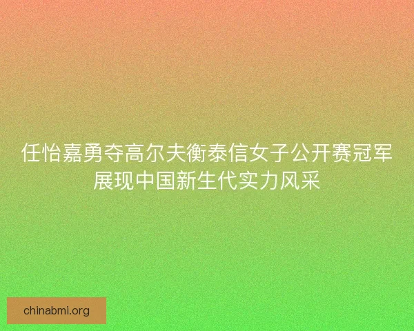 任怡嘉勇夺高尔夫衡泰信女子公开赛冠军展现中国新生代实力风采
