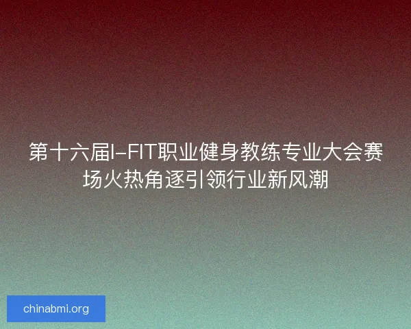 第十六届I-FIT职业健身教练专业大会赛场火热角逐引领行业新风潮