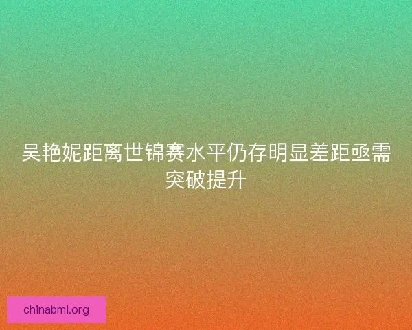 吴艳妮距离世锦赛水平仍存明显差距亟需突破提升