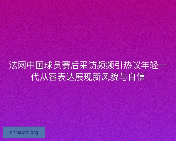 法网中国球员赛后采访频频引热议年轻一代从容表达展现新风貌与自信