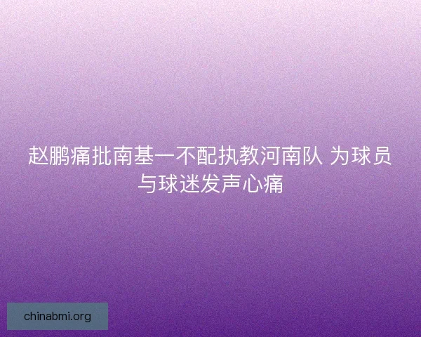 赵鹏痛批南基一不配执教河南队 为球员与球迷发声心痛