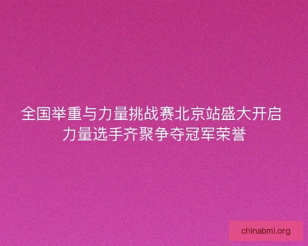 全国举重与力量挑战赛北京站盛大开启 力量选手齐聚争夺冠军荣誉