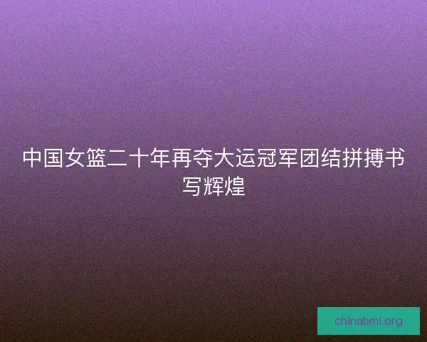 中国女篮二十年再夺大运冠军团结拼搏书写辉煌
