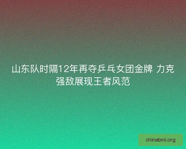 山东队时隔12年再夺乒乓女团金牌 力克强敌展现王者风范